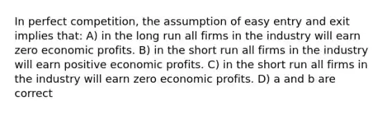 In perfect competition, the assumption of easy entry and exit implies that: A) in the long run all firms in the industry will earn zero economic profits. B) in the short run all firms in the industry will earn positive economic profits. C) in the short run all firms in the industry will earn zero economic profits. D) a and b are correct