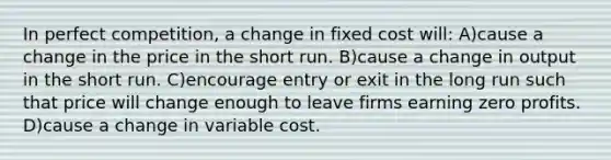 In perfect competition, a change in fixed cost will: A)cause a change in the price in the short run. B)cause a change in output in the short run. C)encourage entry or exit in the long run such that price will change enough to leave firms earning zero profits. D)cause a change in variable cost.