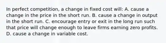 In perfect competition, a change in fixed cost will: A. cause a change in the price in the short run. B. cause a change in output in the short run. C. encourage entry or exit in the long run such that price will change enough to leave firms earning zero profits. D. cause a change in variable cost.