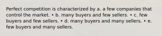 Perfect competition is characterized by a. a few companies that control the market. • b. many buyers and few sellers. • c. few buyers and few sellers. • d. many buyers and many sellers. • e. few buyers and many sellers.