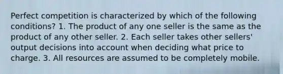 Perfect competition is characterized by which of the following conditions? 1. The product of any one seller is the same as the product of any other seller. 2. Each seller takes other sellers' output decisions into account when deciding what price to charge. 3. All resources are assumed to be completely mobile.