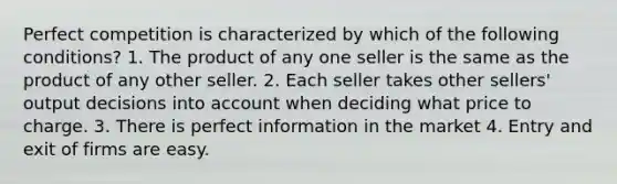 Perfect competition is characterized by which of the following conditions? 1. The product of any one seller is the same as the product of any other seller. 2. Each seller takes other sellers' output decisions into account when deciding what price to charge. 3. There is perfect information in the market 4. Entry and exit of firms are easy.