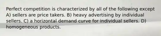 Perfect competition is characterized by all of the following except A) sellers are price takers. B) heavy advertising by individual sellers. C) a horizontal demand curve for individual sellers. D) homogeneous products.