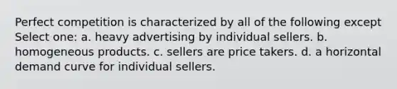 Perfect competition is characterized by all of the following except Select one: a. heavy advertising by individual sellers. b. homogeneous products. c. sellers are price takers. d. a horizontal demand curve for individual sellers.