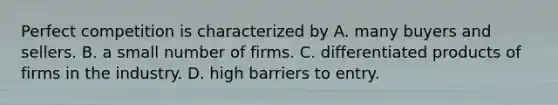 Perfect competition is characterized by A. many buyers and sellers. B. a small number of firms. C. differentiated products of firms in the industry. D. high barriers to entry.