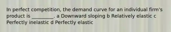 In perfect competition, the demand curve for an individual firm's product is _________. a Downward sloping b Relatively elastic c Perfectly inelastic d Perfectly elastic