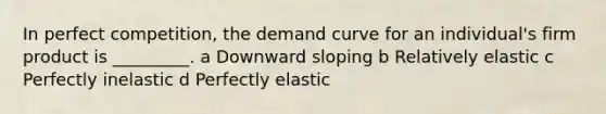 In perfect competition, the <a href='https://www.questionai.com/knowledge/ka2tUMvON2-demand-curve' class='anchor-knowledge'>demand curve</a> for an individual's firm product is _________. a Downward sloping b Relatively elastic c Perfectly inelastic d Perfectly elastic