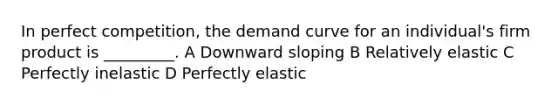 In perfect competition, the demand curve for an individual's firm product is _________. A Downward sloping B Relatively elastic C Perfectly inelastic D Perfectly elastic