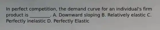 In perfect competition, the demand curve for an individual's firm product is _________. A. Downward sloping B. Relatively elastic C. Perfectly inelastic D. Perfectly Elastic