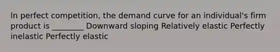 In perfect competition, the demand curve for an individual's firm product is ________ Downward sloping Relatively elastic Perfectly inelastic Perfectly elastic