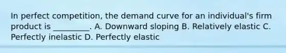 In perfect competition, the demand curve for an individual's firm product is _________. A. Downward sloping B. Relatively elastic C. Perfectly inelastic D. Perfectly elastic