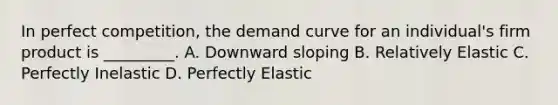 In perfect competition, the demand curve for an individual's firm product is _________. A. Downward sloping B. Relatively Elastic C. Perfectly Inelastic D. Perfectly Elastic