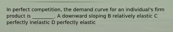 In perfect competition, the demand curve for an individual's firm product is _________. A downward sloping B relatively elastic C perfectly inelastic D perfectly elastic