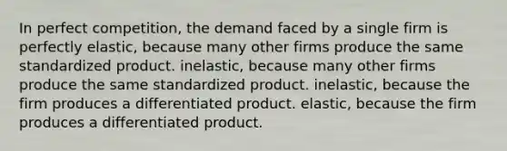 In perfect competition, the demand faced by a single firm is perfectly elastic, because many other firms produce the same standardized product. inelastic, because many other firms produce the same standardized product. inelastic, because the firm produces a differentiated product. elastic, because the firm produces a differentiated product.