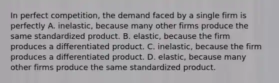 In perfect competition, the demand faced by a single firm is perfectly A. inelastic, because many other firms produce the same standardized product. B. elastic, because the firm produces a differentiated product. C. inelastic, because the firm produces a differentiated product. D. elastic, because many other firms produce the same standardized product.