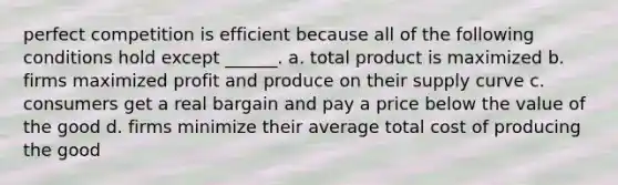 perfect competition is efficient because all of the following conditions hold except ______. a. total product is maximized b. firms maximized profit and produce on their supply curve c. consumers get a real bargain and pay a price below the value of the good d. firms minimize their average total cost of producing the good