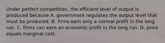 Under perfect competition, the efficient level of output is produced because A. government regulates the output level that must be produced. B. firms earn only a normal profit in the long run. C. firms can earn an economic profit in the long run. D. price equals marginal cost.