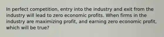 In perfect competition, entry into the industry and exit from the industry will lead to zero economic profits. When firms in the industry are maximizing profit, and earning zero economic profit, which will be true?