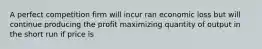 A perfect competition firm will incur ran economic loss but will continue producing the profit maximizing quantity of output in the short run if price is