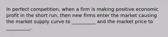 In perfect competition, when a firm is making positive economic profit in the short run, then new firms enter the market causing the market supply curve to __________ and the market price to __________.