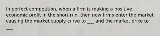 In perfect competition, when a firm is making a positive economic profit in the short run, then new firms enter the market causing the market supply curve to ___ and the market price to ___