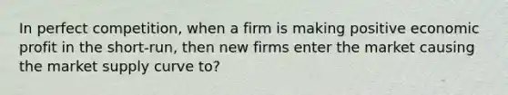 In perfect competition, when a firm is making positive economic profit in the short-run, then new firms enter the market causing the market supply curve to?