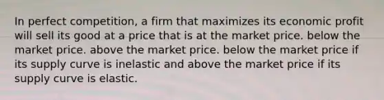 In perfect competition, a firm that maximizes its economic profit will sell its good at a price that is at the market price. below the market price. above the market price. below the market price if its supply curve is inelastic and above the market price if its supply curve is elastic.