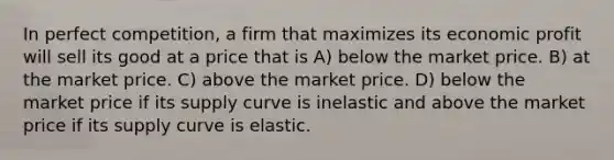 In perfect competition, a firm that maximizes its economic profit will sell its good at a price that is A) below the market price. B) at the market price. C) above the market price. D) below the market price if its supply curve is inelastic and above the market price if its supply curve is elastic.