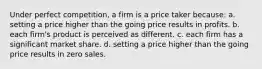 Under perfect competition, a firm is a price taker because: a. setting a price higher than the going price results in profits. b. each firm's product is perceived as different. c. each firm has a significant market share. d. setting a price higher than the going price results in zero sales.