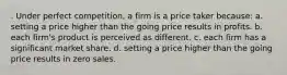 . Under perfect competition, a firm is a price taker because: a. setting a price higher than the going price results in profits. b. each firm's product is perceived as different. c. each firm has a significant market share. d. setting a price higher than the going price results in zero sales.