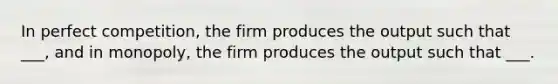 In perfect competition, the firm produces the output such that ___, and in monopoly, the firm produces the output such that ___.