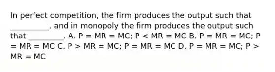 In perfect competition, the firm produces the output such that __________, and in monopoly the firm produces the output such that _________. A. P = MR = MC; P MR = MC; P = MR = MC D. P = MR = MC; P > MR = MC