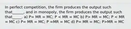 In perfect competition, the firm produces the output such that______, and in monopoly, the firm produces the output such that_____. a) P= MR = MC; P MR = MC; P MR = MC