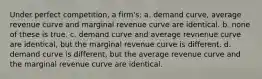 Under perfect competition, a firm's: a. ​demand curve, average revenue curve and marginal revenue curve are identical. b. ​none of these is true. c. ​demand curve and average revnenue curve are identical, but the marginal revenue curve is different. d. ​demand curve is different, but the average revenue curve and the marginal revenue curve are identical.