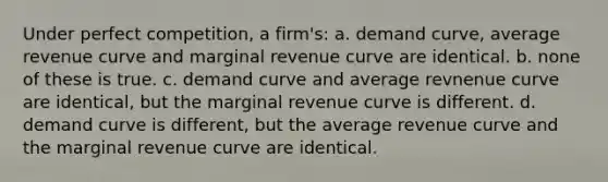 Under perfect competition, a firm's: a. ​demand curve, average revenue curve and marginal revenue curve are identical. b. ​none of these is true. c. ​demand curve and average revnenue curve are identical, but the marginal revenue curve is different. d. ​demand curve is different, but the average revenue curve and the marginal revenue curve are identical.