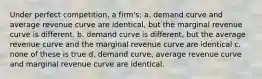 Under perfect competition, a firm's: a. ​demand curve and average revenue curve are identical, but the marginal revenue curve is different. b. ​demand curve is different, but the average revenue curve and the marginal revenue curve are identical c. ​none of these is true d. ​demand curve, average revenue curve and marginal revenue curve are identical.