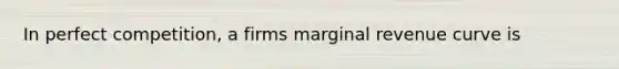 In perfect competition, a firms marginal revenue curve is