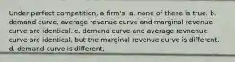 Under perfect competition, a firm's: a. ​none of these is true. b. ​demand curve, average revenue curve and marginal revenue curve are identical. c. ​demand curve and average revnenue curve are identical, but the marginal revenue curve is different. d. ​demand curve is different,