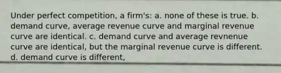 Under perfect competition, a firm's: a. ​none of these is true. b. ​<a href='https://www.questionai.com/knowledge/ka2tUMvON2-demand-curve' class='anchor-knowledge'>demand curve</a>, average revenue curve and marginal revenue curve are identical. c. ​demand curve and average revnenue curve are identical, but the marginal revenue curve is different. d. ​demand curve is different,