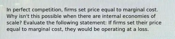 In perfect​ competition, firms set price equal to marginal cost. Why​ isn't this possible when there are internal economies of​ scale? Evaluate the following​ statement: If firms set their price equal to marginal​ cost, they would be operating at a loss.