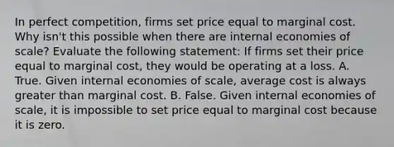 In perfect​ competition, firms set price equal to marginal cost. Why​ isn't this possible when there are internal economies of​ scale? Evaluate the following​ statement: If firms set their price equal to marginal​ cost, they would be operating at a loss. A. True. Given internal economies of​ scale, average cost is always <a href='https://www.questionai.com/knowledge/ktgHnBD4o3-greater-than' class='anchor-knowledge'>greater than</a> marginal cost. B. False. Given internal economies of​ scale, it is impossible to set price equal to marginal cost because it is zero.