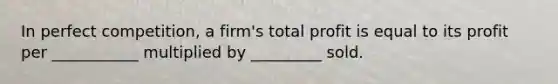 In perfect competition, a firm's total profit is equal to its profit per ___________ multiplied by _________ sold.