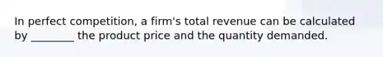 In perfect competition, a firm's total revenue can be calculated by ________ the product price and the quantity demanded.