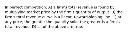 In perfect competition: A) a firm's total revenue is found by multiplying market price by the firm's quantity of output. B) the firm's total revenue curve is a linear, upward-sloping line. C) at any price, the greater the quantity sold, the greater is a firm's total revenue. D) all of the above are true.