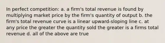 In perfect competition: a. a firm's total revenue is found by multiplying market price by the firm's quantity of output b. the firm's total revenue curve is a linear upward-sloping line c. at any price the greater the quantity sold the greater is a firms total revenue d. all of the above are true