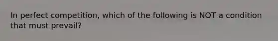 In perfect competition, which of the following is NOT a condition that must prevail?