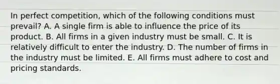 In perfect​ competition, which of the following conditions must​ prevail? A. A single firm is able to influence the price of its product. B. All firms in a given industry must be small. C. It is relatively difficult to enter the industry. D. The number of firms in the industry must be limited. E. All firms must adhere to cost and pricing standards.