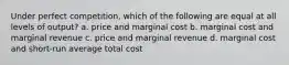 Under perfect competition, which of the following are equal at all levels of output? a. price and marginal cost b. marginal cost and marginal revenue c. price and marginal revenue d. marginal cost and short-run average total cost