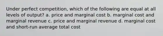 Under perfect competition, which of the following are equal at all levels of output? a. price and marginal cost b. marginal cost and marginal revenue c. price and marginal revenue d. marginal cost and short-run average total cost