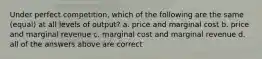 Under perfect competition, which of the following are the same (equal) at all levels of output? a. price and marginal cost b. price and marginal revenue c. marginal cost and marginal revenue d. all of the answers above are correct